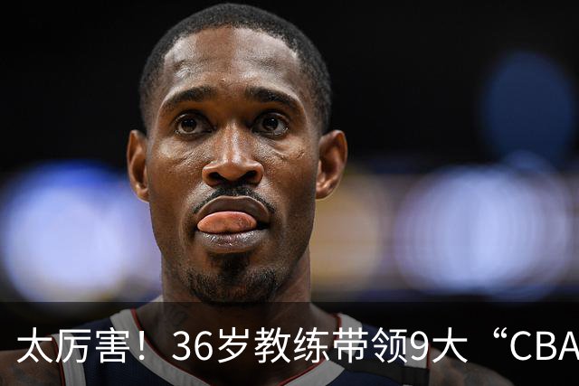 太厉害！36岁教练带领9大“CBA弃将” 掀翻2大冠军球队