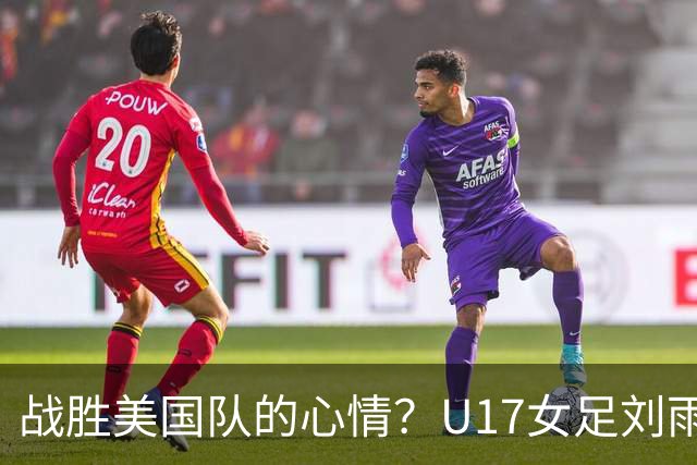 战胜美国队的心情？U17女足刘雨希：很激动，久久不能平复